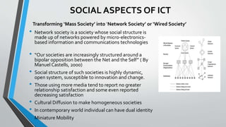 SOCIAL ASPECTS OF ICT
• Network society is a society whose social structure is
made up of networks powered by micro-electronics-
based information and communications technologies
• “Our societies are increasingly structured around a
bipolar opposition between the Net and the Self” ( By
Manuel Castells, 2000)
• Social structure of such societies is highly dynamic,
open system, susceptible to innovation and change.
• Those using more media tend to report no greater
relationship satisfaction and some even reported
decreasing satisfaction
• Cultural Diffusion to make homogeneous societies
• In contemporary world individual can have dual identity
• Miniature Mobility
Transforming ‘Mass Society’ into ‘Network Society’ or ‘Wired Society’
 