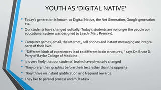 YOUTH AS ‘DIGITAL NATIVE’
• Today’s generation is known as Digital Native, the Net Generation, Google generation
etc.
• Our students have changed radically.Today’s students are no longer the people our
educational system was designed to teach (Marc Prensky).
• Computer games, email, the Internet, cell phones and instant messaging are integral
parts of their lives.
• “Different kinds of experiences lead to different brain structures, “ says Dr. Bruce D.
Perry of Baylor College of Medicine.
• it is very likely that our students’ brains have physically changed
• They prefer their graphics before their text rather than the opposite
• They thrive on instant gratification and frequent rewards.
• They like to parallel process and multi-task.
 