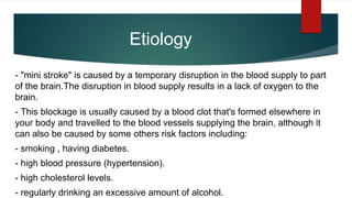 Etiology
- "mini stroke" is caused by a temporary disruption in the blood supply to part
of the brain.The disruption in blood supply results in a lack of oxygen to the
brain.
- This blockage is usually caused by a blood clot that's formed elsewhere in
your body and travelled to the blood vessels supplying the brain, although it
can also be caused by some others risk factors including:
- smoking , having diabetes.
- high blood pressure (hypertension).
- high cholesterol levels.
- regularly drinking an excessive amount of alcohol.
 