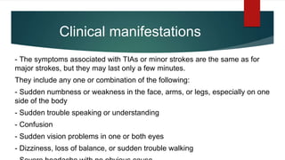 Clinical manifestations
- The symptoms associated with TIAs or minor strokes are the same as for
major strokes, but they may last only a few minutes.
They include any one or combination of the following:
- Sudden numbness or weakness in the face, arms, or legs, especially on one
side of the body
- Sudden trouble speaking or understanding
- Confusion
- Sudden vision problems in one or both eyes
- Dizziness, loss of balance, or sudden trouble walking
 