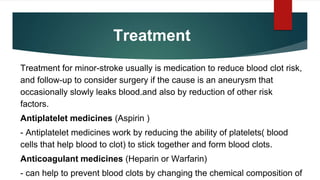 Treatment
Treatment for minor-stroke usually is medication to reduce blood clot risk,
and follow-up to consider surgery if the cause is an aneurysm that
occasionally slowly leaks blood.and also by reduction of other risk
factors.
Antiplatelet medicines (Aspirin )
- Antiplatelet medicines work by reducing the ability of platelets( blood
cells that help blood to clot) to stick together and form blood clots.
Anticoagulant medicines (Heparin or Warfarin)
- can help to prevent blood clots by changing the chemical composition of
 