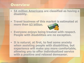 Overview 54 million Americans  are classified as having a disability. Travel business of this market is estimated at more than  $3 billion . Everyone enjoys being treated with respect. People with disabilities are no exception. It is natural, at first, to feel some anxiety when assisting people with disabilities, but experience will make you more comfortable, allowing you to offer individualized service with a positive and relaxed demeanor. 