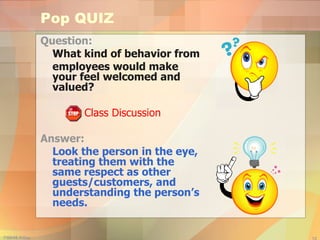 Pop QUIZ Question:  What kind of behavior from employees would make your feel welcomed and valued? Class Discussion Answer:  Look the person in the eye, treating them with the same respect as other guests/customers, and understanding the person’s needs. 