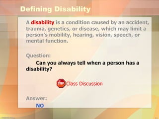 Defining Disability A  disability  is a condition caused by an accident, trauma, genetics, or disease, which may limit a person’s mobility, hearing, vision, speech, or mental function. Question: Can you always tell when a person has a  disability? Class Discussion Answer:  NO 