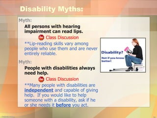 Disability Myths: Myth:  All persons with hearing impairment can read lips. Class Discussion **Lip-reading skills vary among people who use them and are never entirely reliable. Myth:  People with disabilities always need help. Class Discussion **Many people with disabilities are  independent  and capable of giving help.  If you would like to help someone with a disability, ask if he or she needs it  before  you act. 