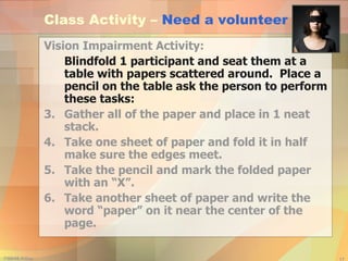 Class Activity –  Need a volunteer Vision Impairment Activity:  Blindfold 1 participant and seat them at a table with papers scattered around.  Place a pencil on the table ask the person to perform these tasks:   Gather all of the paper and place in 1 neat stack. Take one sheet of paper and fold it in half make sure the edges meet. Take the pencil and mark the folded paper with an “X”. Take another sheet of paper and write the word “paper” on it near the center of the page. 