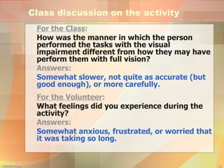 Class discussion on the activity For the Class : How was the manner in which the person performed the tasks with the visual impairment different from how they may have perform them with full vision? Answers:  Somewhat slower, not quite as accurate (but good enough), or more carefully. For the Volunteer : What feelings did you experience during the activity? Answers:  Somewhat anxious, frustrated, or worried that it was taking so long. 