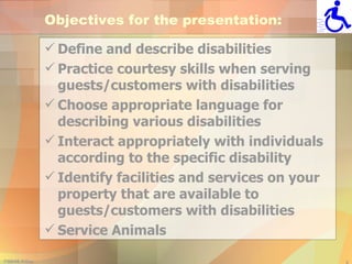 Objectives for the presentation: Define and describe disabilities Practice courtesy skills when serving guests/customers with disabilities Choose appropriate language for describing various disabilities Interact appropriately with individuals according to the specific disability Identify facilities and services on your property that are available to guests/customers with disabilities Service Animals 