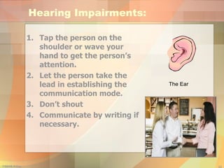 Hearing Impairments: Tap the person on the shoulder or wave your hand to get the person’s attention. Let the person take the lead in establishing the communication mode. Don’t shout Communicate by writing if necessary. 