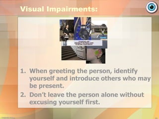 Visual Impairments: When greeting the person, identify yourself and introduce others who may be present. Don’t leave the person alone without excusing yourself first. 