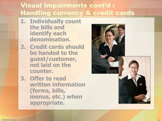 Individually count the bills and identify each denomination. Credit cards should be handed to the guest/customer, not laid on the counter. Offer to read written information (forms, bills, menus, etc.) when appropriate. Visual Impairments cont’d :  Handling currency & credit cards 