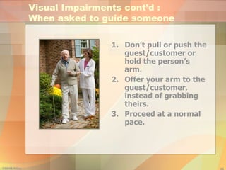 Don’t pull or push the guest/customer or hold the person’s arm. Offer your arm to the guest/customer, instead of grabbing theirs. Proceed at a normal pace. Visual Impairments cont’d :  When asked to guide someone 