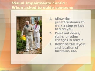 Allow the guest/customer to walk a step or two behind you. Point out doors, stairs, or other changes in terrain. Describe the layout and location of furniture, etc. Visual Impairments cont’d :  When asked to guide someone 