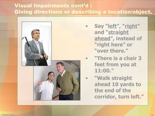 Say “ left ”, “ right ” and “ straight ahead ”, instead of “right here” or “over there.” “ There is a chair 3 feet from you at 11:00.” “ Walk straight ahead 10 yards to the end of the corridor, turn left.” Visual Impairments cont’d :  Giving directions or describing a location/object. 