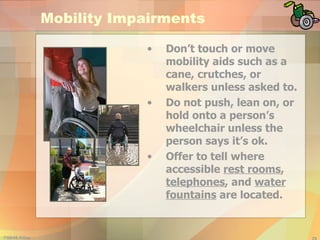 Mobility Impairments Don’t touch or move mobility aids such as a cane, crutches, or walkers unless asked to. Do not push, lean on, or hold onto a person’s wheelchair unless the person says it’s ok. Offer to tell where accessible  rest rooms ,  telephones , and  water fountains  are located. 