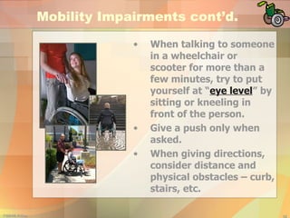 Mobility Impairments cont’d. When talking to someone in a wheelchair or scooter for more than a few minutes, try to put yourself at “ eye level ” by sitting or kneeling in front of the person. Give a push only when asked. When giving directions, consider distance and physical obstacles – curb, stairs, etc. 