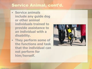 Service Animal, cont’d. Service animals include any guide dog or other animal individuals trained to provide assistance to an individual with a disability.  They perform some of the functions and task that the individual can not perform for him/herself.   