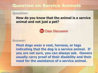 Question on Service Animals Question: How do you know that the animal is a service animal and not just a pet?   Class Discussion Answer: Most dogs wear a vest, harness, or tags indicating that the dog is a service animal.  If you are not sure, you can always ask.  Owners usually carry proof of their disability and their need for the assistance of a service animal. 