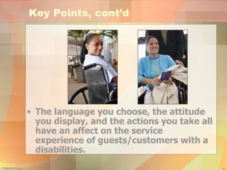 Key Points, cont’d The language you choose, the attitude you display, and the actions you take all have an affect on the service experience of guests/customers with a disabilities. 