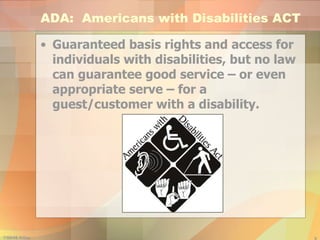 ADA:  Americans with Disabilities ACT Guaranteed basis rights and access for individuals with disabilities, but no law can guarantee good service – or even appropriate serve – for a guest/customer with a disability. 