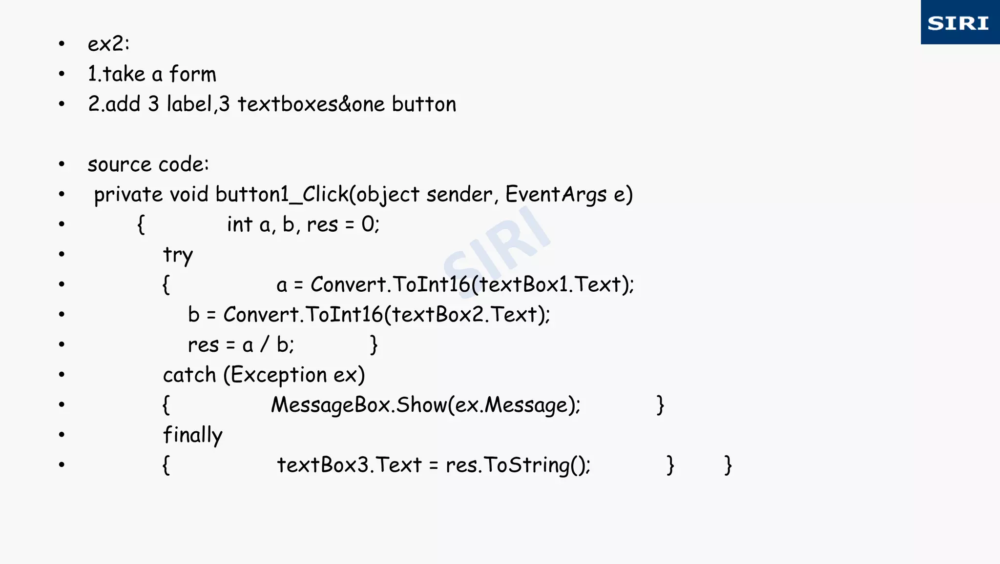 • ex2:
• 1.take a form
• 2.add 3 label,3 textboxes&one button
• source code:
• private void button1_Click(object sender, EventArgs e)
• { int a, b, res = 0;
• try
• { a = Convert.ToInt16(textBox1.Text);
• b = Convert.ToInt16(textBox2.Text);
• res = a / b; }
• catch (Exception ex)
• { MessageBox.Show(ex.Message); }
• finally
• { textBox3.Text = res.ToString(); } }
 