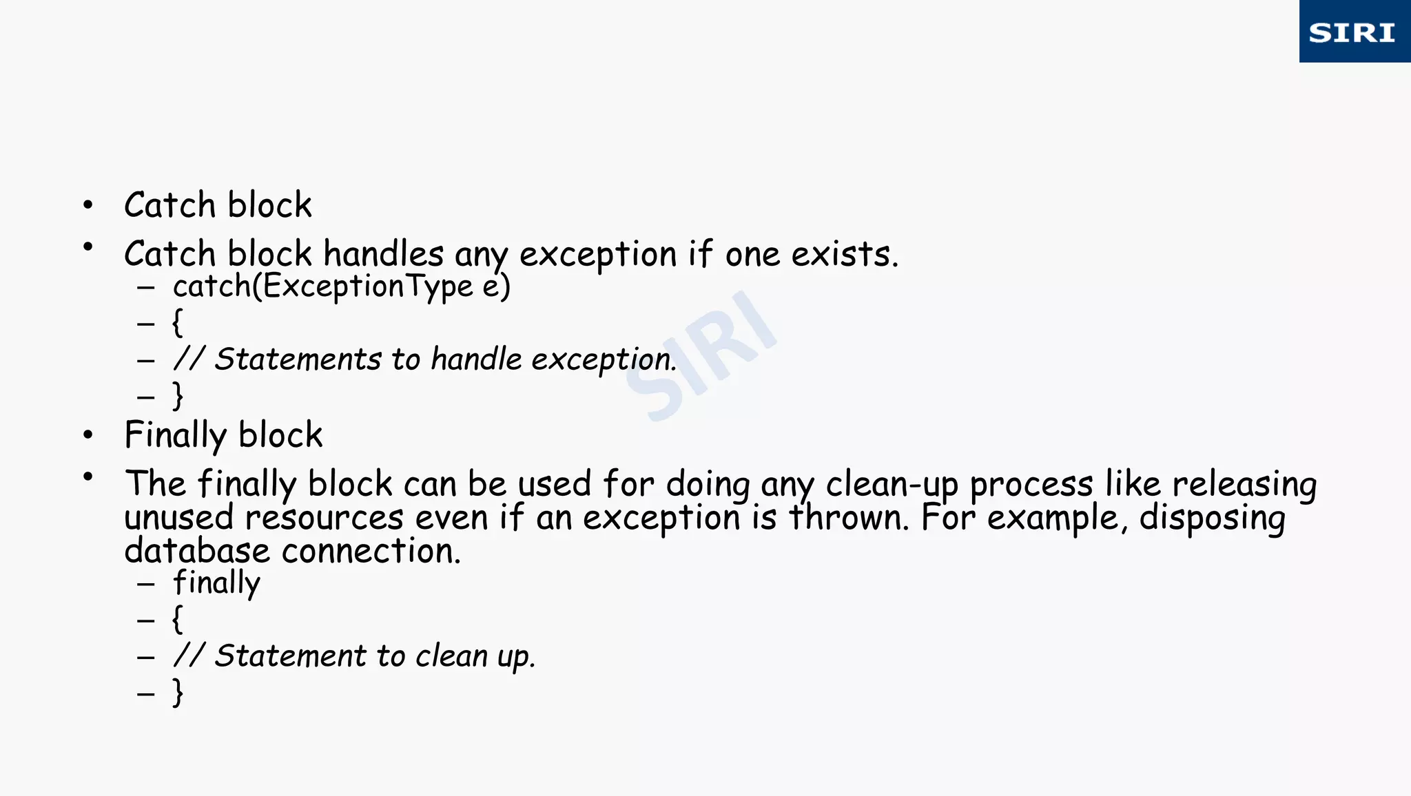 • Catch block
• Catch block handles any exception if one exists.
– catch(ExceptionType e)
– {
– // Statements to handle exception.
– }
• Finally block
• The finally block can be used for doing any clean-up process like releasing
unused resources even if an exception is thrown. For example, disposing
database connection.
– finally
– {
– // Statement to clean up.
– }
 