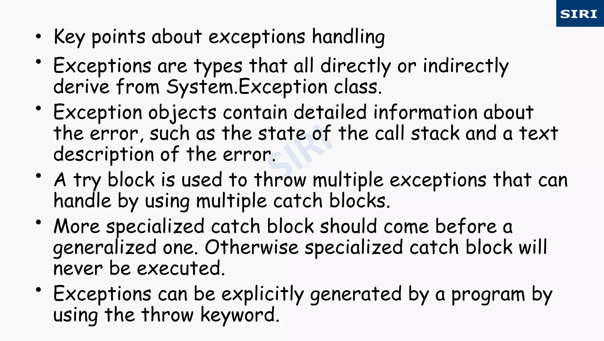 • Key points about exceptions handling
• Exceptions are types that all directly or indirectly
derive from System.Exception class.
• Exception objects contain detailed information about
the error, such as the state of the call stack and a text
description of the error.
• A try block is used to throw multiple exceptions that can
handle by using multiple catch blocks.
• More specialized catch block should come before a
generalized one. Otherwise specialized catch block will
never be executed.
• Exceptions can be explicitly generated by a program by
using the throw keyword.
 