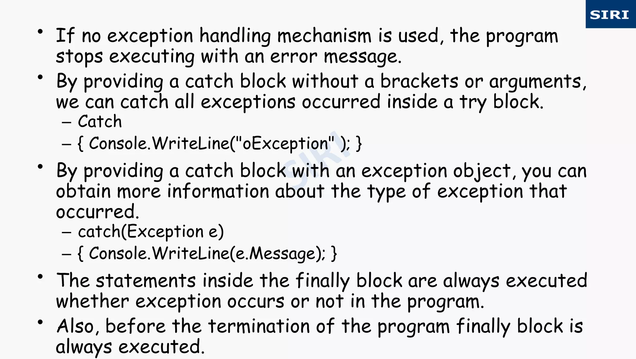 • If no exception handling mechanism is used, the program
stops executing with an error message.
• By providing a catch block without a brackets or arguments,
we can catch all exceptions occurred inside a try block.
– Catch
– { Console.WriteLine("oException" ); }
• By providing a catch block with an exception object, you can
obtain more information about the type of exception that
occurred.
– catch(Exception e)
– { Console.WriteLine(e.Message); }
• The statements inside the finally block are always executed
whether exception occurs or not in the program.
• Also, before the termination of the program finally block is
always executed.
 
