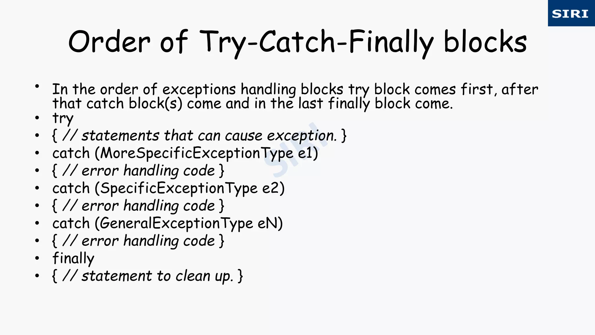 Order of Try-Catch-Finally blocks
• In the order of exceptions handling blocks try block comes first, after
that catch block(s) come and in the last finally block come.
• try
• { // statements that can cause exception. }
• catch (MoreSpecificExceptionType e1)
• { // error handling code }
• catch (SpecificExceptionType e2)
• { // error handling code }
• catch (GeneralExceptionType eN)
• { // error handling code }
• finally
• { // statement to clean up. }
 