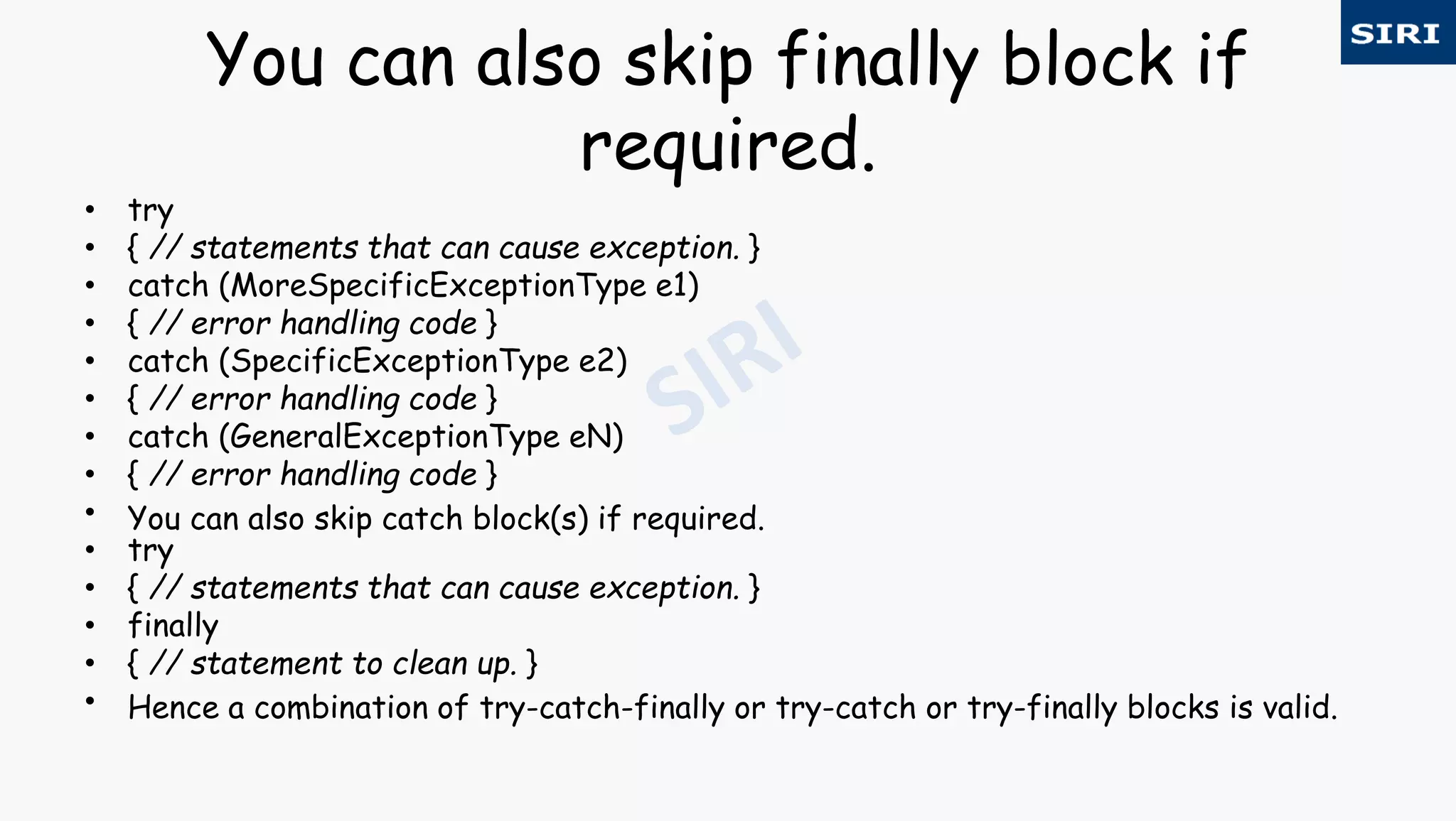 You can also skip finally block if
required.
• try
• { // statements that can cause exception. }
• catch (MoreSpecificExceptionType e1)
• { // error handling code }
• catch (SpecificExceptionType e2)
• { // error handling code }
• catch (GeneralExceptionType eN)
• { // error handling code }
• You can also skip catch block(s) if required.
• try
• { // statements that can cause exception. }
• finally
• { // statement to clean up. }
• Hence a combination of try-catch-finally or try-catch or try-finally blocks is valid.
 