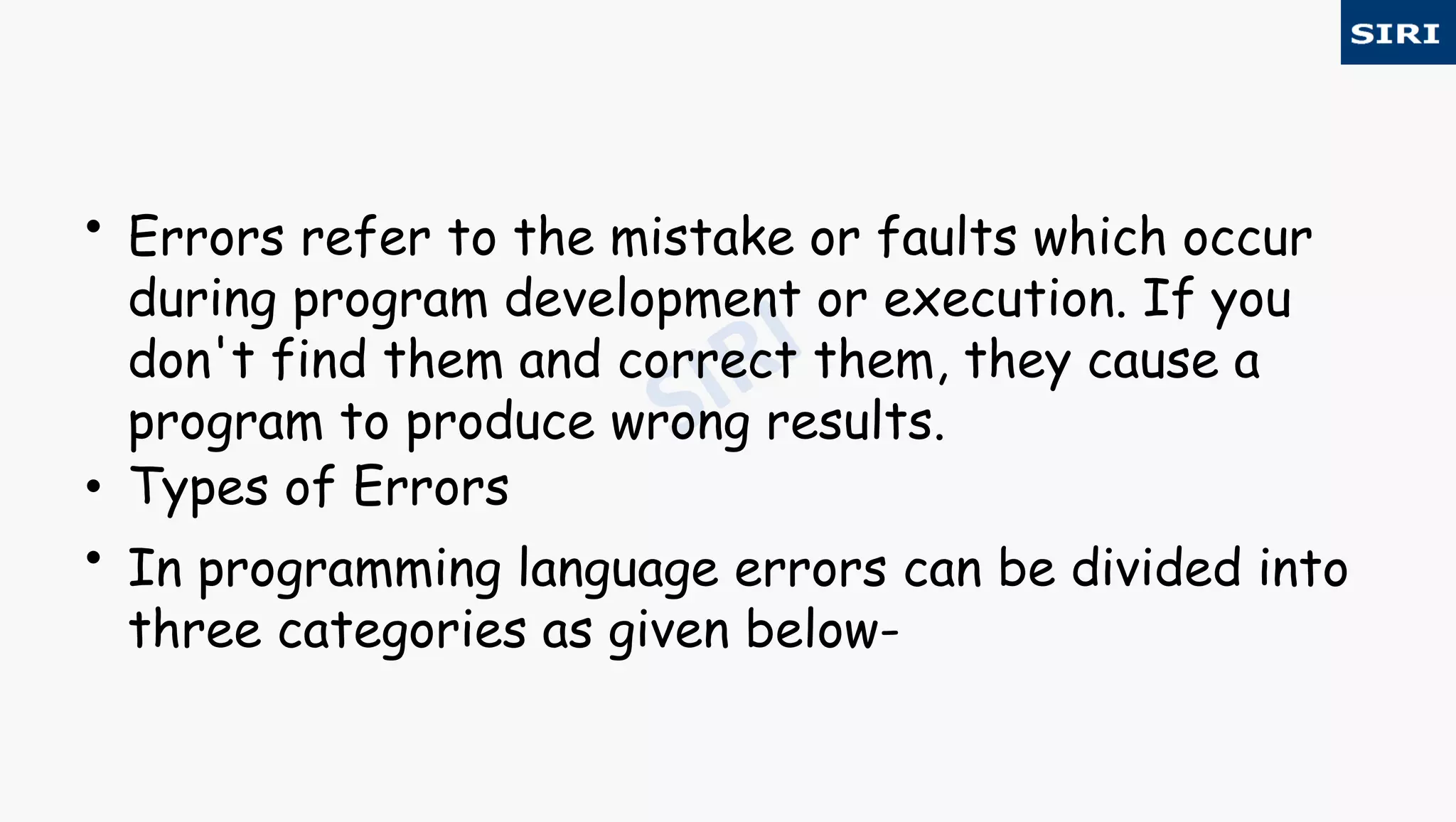 • Errors refer to the mistake or faults which occur
during program development or execution. If you
don't find them and correct them, they cause a
program to produce wrong results.
• Types of Errors
• In programming language errors can be divided into
three categories as given below-
 
