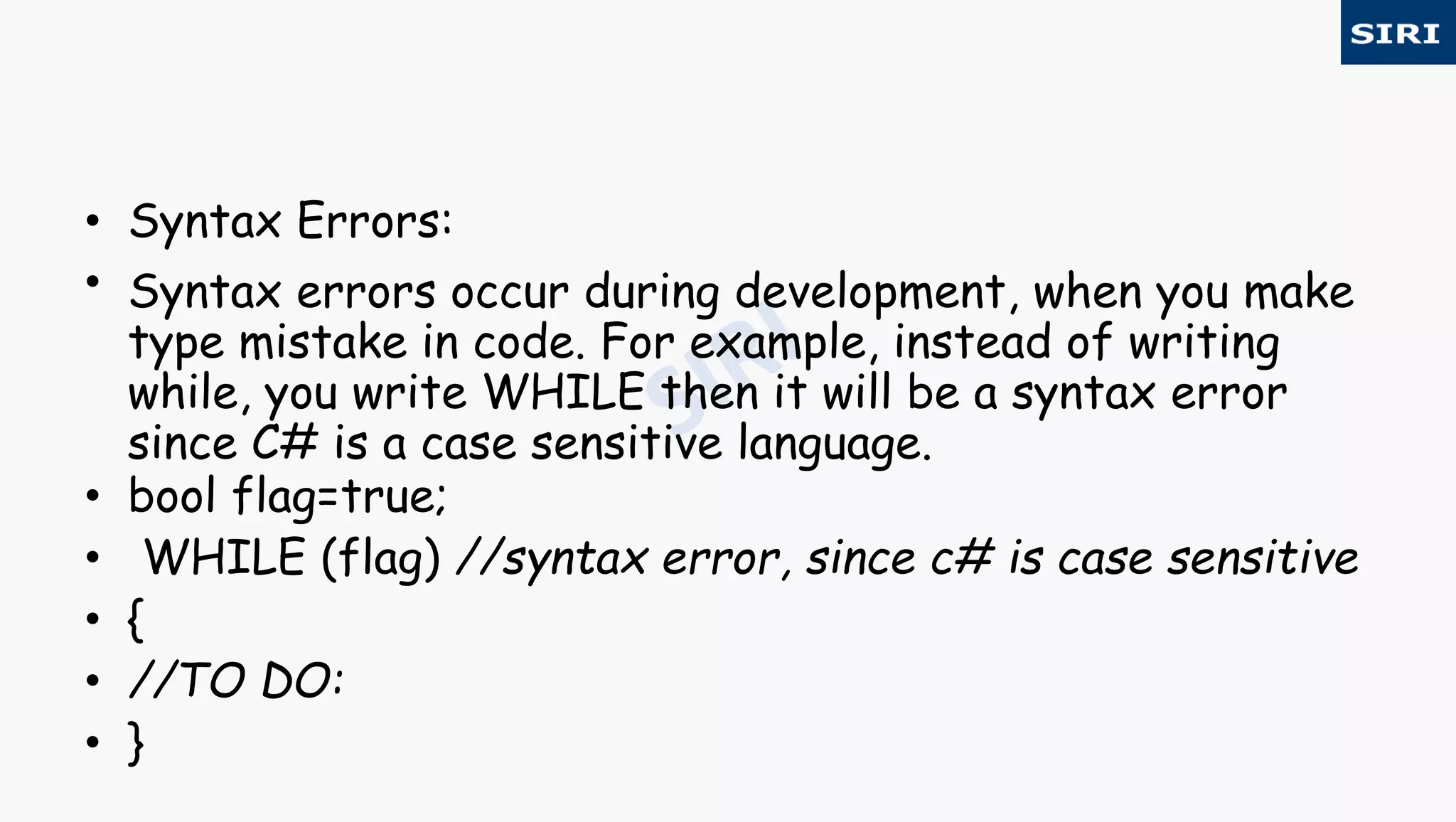 • Syntax Errors:
• Syntax errors occur during development, when you make
type mistake in code. For example, instead of writing
while, you write WHILE then it will be a syntax error
since C# is a case sensitive language.
• bool flag=true;
• WHILE (flag) //syntax error, since c# is case sensitive
• {
• //TO DO:
• }
 