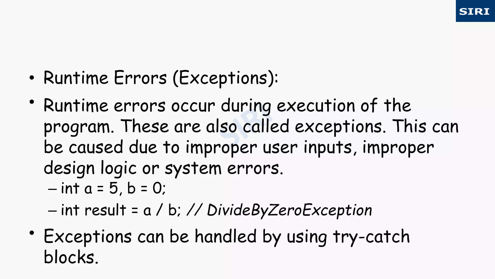• Runtime Errors (Exceptions):
• Runtime errors occur during execution of the
program. These are also called exceptions. This can
be caused due to improper user inputs, improper
design logic or system errors.
– int a = 5, b = 0;
– int result = a / b; // DivideByZeroException
• Exceptions can be handled by using try-catch
blocks.
 