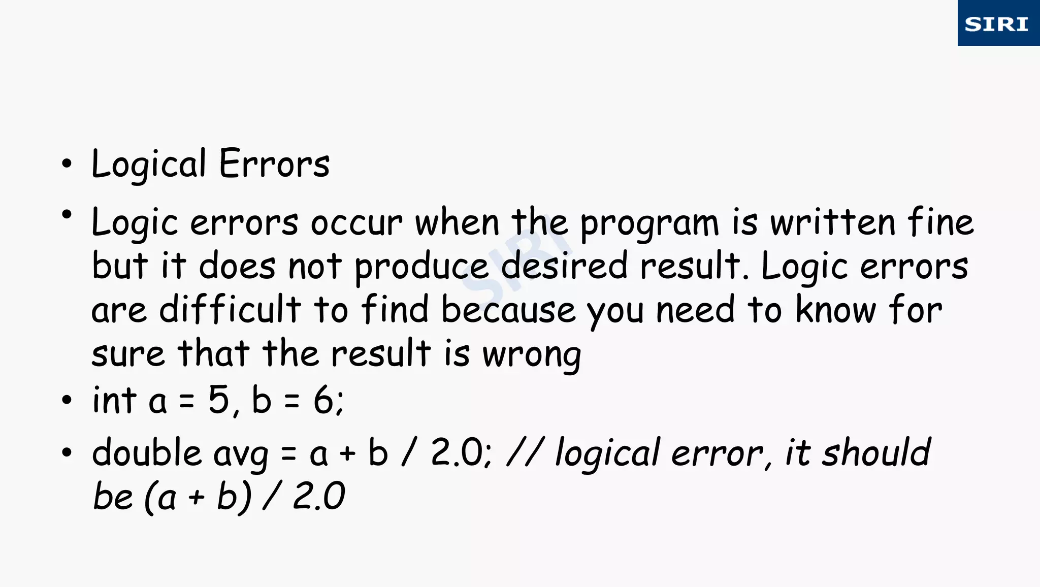 • Logical Errors
• Logic errors occur when the program is written fine
but it does not produce desired result. Logic errors
are difficult to find because you need to know for
sure that the result is wrong
• int a = 5, b = 6;
• double avg = a + b / 2.0; // logical error, it should
be (a + b) / 2.0
 