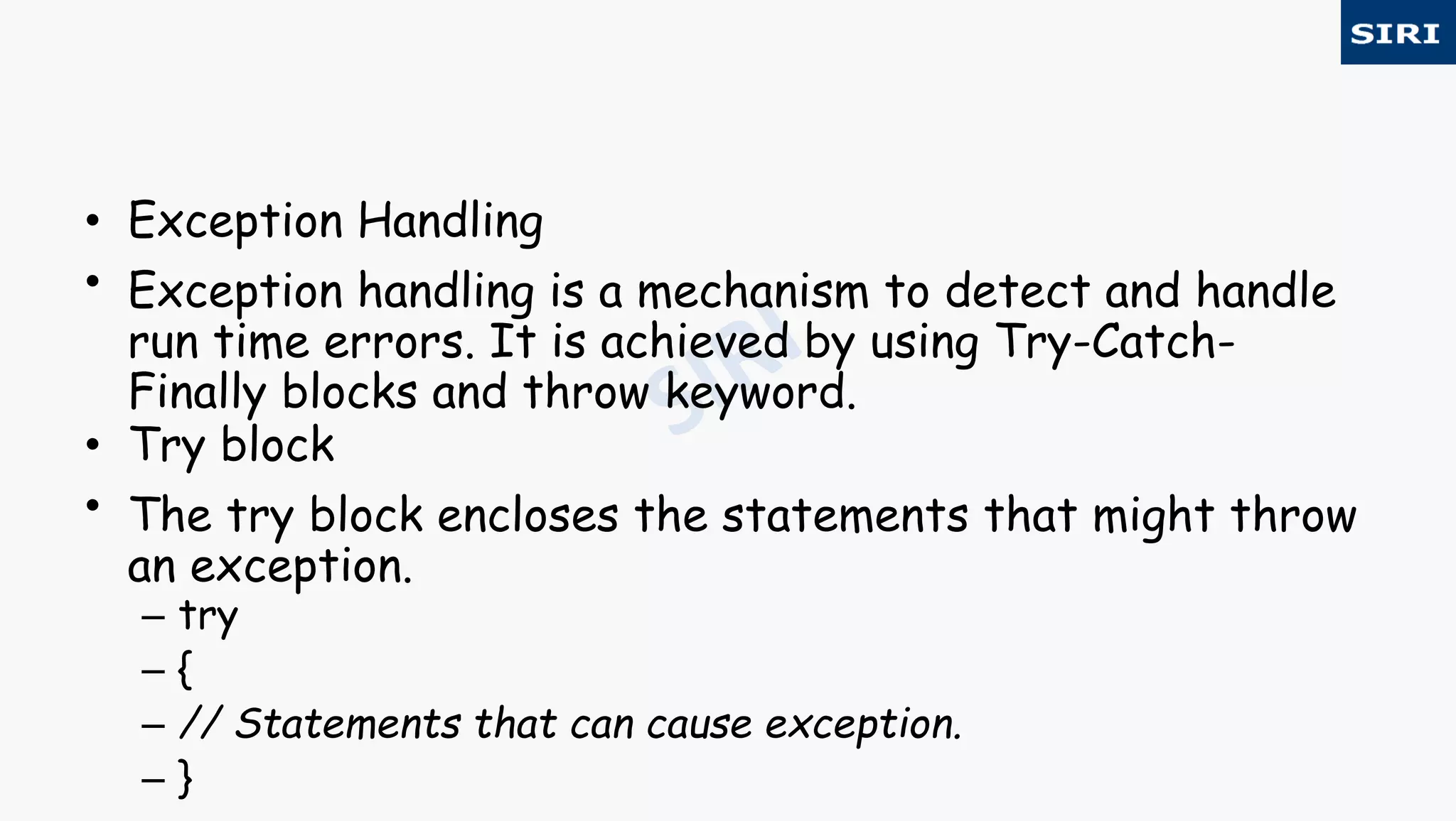 • Exception Handling
• Exception handling is a mechanism to detect and handle
run time errors. It is achieved by using Try-Catch-
Finally blocks and throw keyword.
• Try block
• The try block encloses the statements that might throw
an exception.
– try
– {
– // Statements that can cause exception.
– }
 