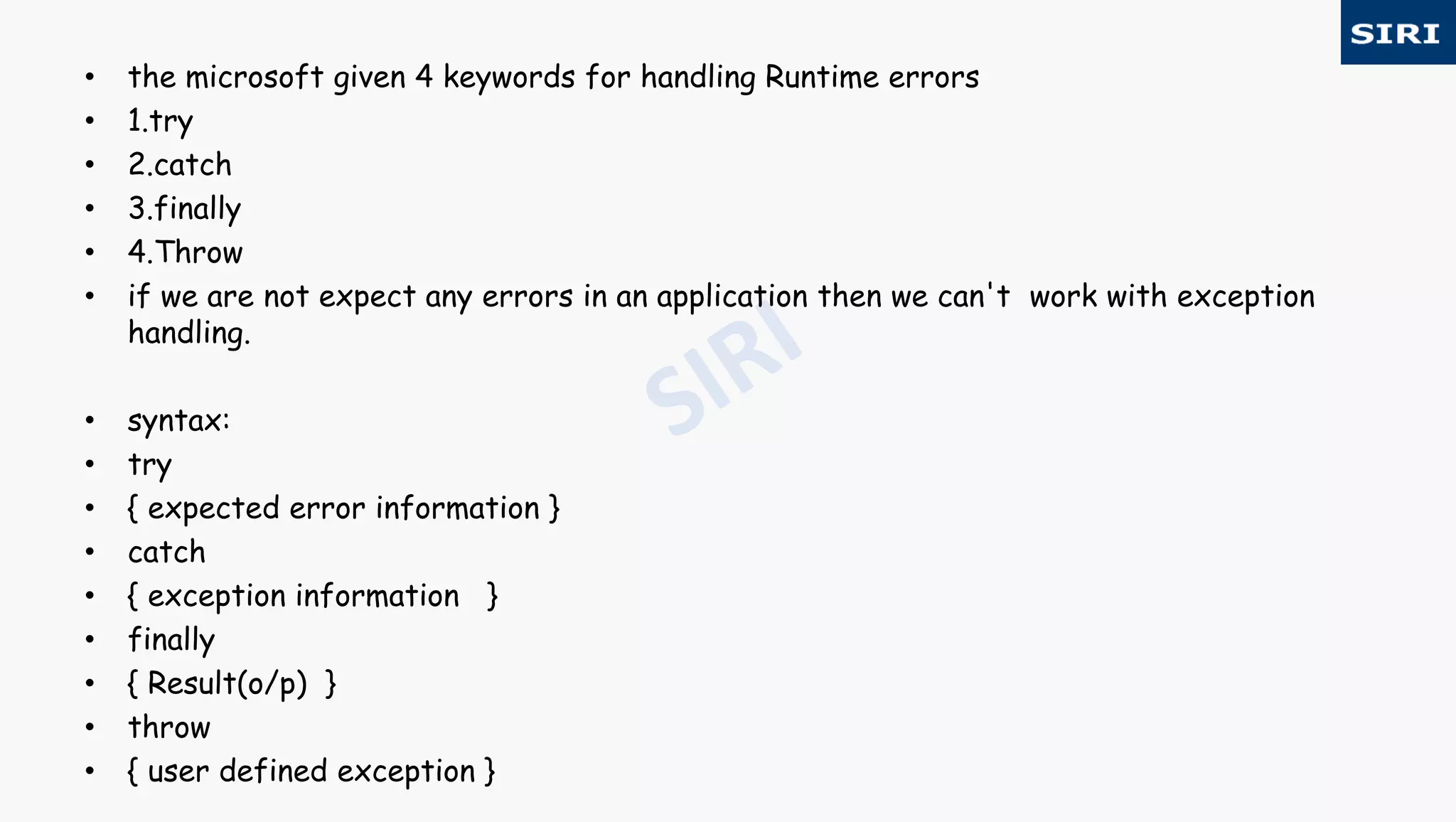 • the microsoft given 4 keywords for handling Runtime errors
• 1.try
• 2.catch
• 3.finally
• 4.Throw
• if we are not expect any errors in an application then we can't work with exception
handling.
• syntax:
• try
• { expected error information }
• catch
• { exception information }
• finally
• { Result(o/p) }
• throw
• { user defined exception }
 