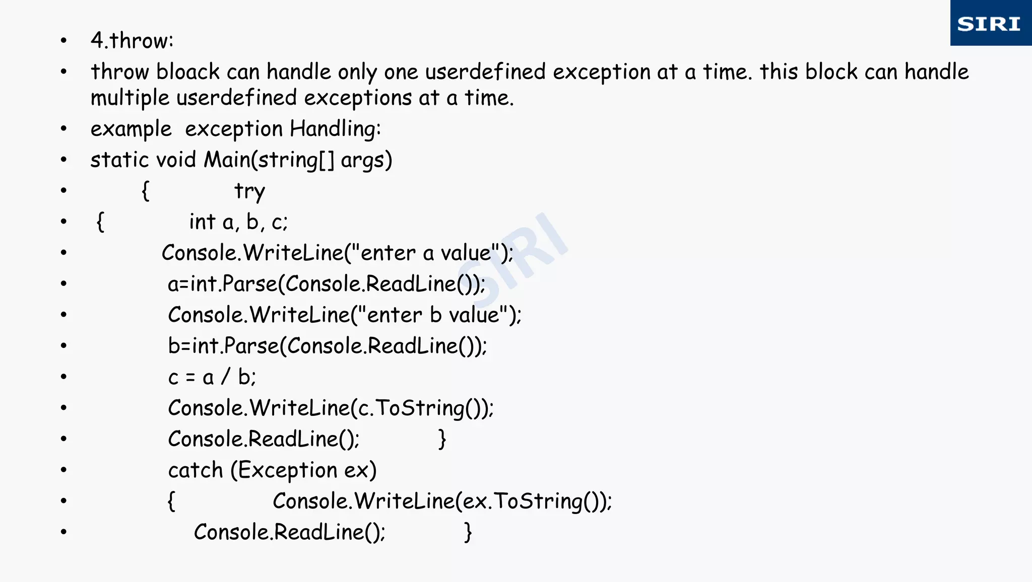• 4.throw:
• throw bloack can handle only one userdefined exception at a time. this block can handle
multiple userdefined exceptions at a time.
• example exception Handling:
• static void Main(string[] args)
• { try
• { int a, b, c;
• Console.WriteLine("enter a value");
• a=int.Parse(Console.ReadLine());
• Console.WriteLine("enter b value");
• b=int.Parse(Console.ReadLine());
• c = a / b;
• Console.WriteLine(c.ToString());
• Console.ReadLine(); }
• catch (Exception ex)
• { Console.WriteLine(ex.ToString());
• Console.ReadLine(); }
 