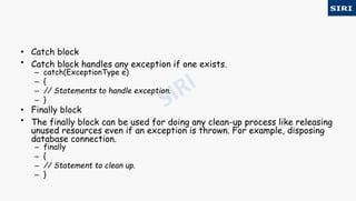 • Catch block
• Catch block handles any exception if one exists.
– catch(ExceptionType e)
– {
– // Statements to handle exception.
– }
• Finally block
• The finally block can be used for doing any clean-up process like releasing
unused resources even if an exception is thrown. For example, disposing
database connection.
– finally
– {
– // Statement to clean up.
– }
 