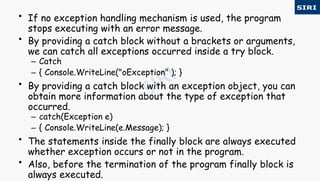 • If no exception handling mechanism is used, the program
stops executing with an error message.
• By providing a catch block without a brackets or arguments,
we can catch all exceptions occurred inside a try block.
– Catch
– { Console.WriteLine("oException" ); }
• By providing a catch block with an exception object, you can
obtain more information about the type of exception that
occurred.
– catch(Exception e)
– { Console.WriteLine(e.Message); }
• The statements inside the finally block are always executed
whether exception occurs or not in the program.
• Also, before the termination of the program finally block is
always executed.
 