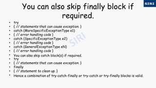You can also skip finally block if
required.
• try
• { // statements that can cause exception. }
• catch (MoreSpecificExceptionType e1)
• { // error handling code }
• catch (SpecificExceptionType e2)
• { // error handling code }
• catch (GeneralExceptionType eN)
• { // error handling code }
• You can also skip catch block(s) if required.
• try
• { // statements that can cause exception. }
• finally
• { // statement to clean up. }
• Hence a combination of try-catch-finally or try-catch or try-finally blocks is valid.
 