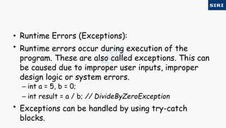 • Runtime Errors (Exceptions):
• Runtime errors occur during execution of the
program. These are also called exceptions. This can
be caused due to improper user inputs, improper
design logic or system errors.
– int a = 5, b = 0;
– int result = a / b; // DivideByZeroException
• Exceptions can be handled by using try-catch
blocks.
 