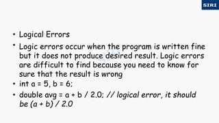 • Logical Errors
• Logic errors occur when the program is written fine
but it does not produce desired result. Logic errors
are difficult to find because you need to know for
sure that the result is wrong
• int a = 5, b = 6;
• double avg = a + b / 2.0; // logical error, it should
be (a + b) / 2.0
 