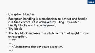 • Exception Handling
• Exception handling is a mechanism to detect and handle
run time errors. It is achieved by using Try-Catch-
Finally blocks and throw keyword.
• Try block
• The try block encloses the statements that might throw
an exception.
– try
– {
– // Statements that can cause exception.
– }
 