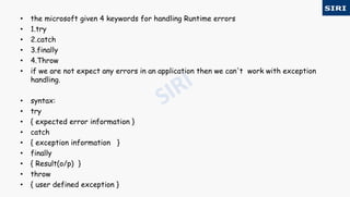 • the microsoft given 4 keywords for handling Runtime errors
• 1.try
• 2.catch
• 3.finally
• 4.Throw
• if we are not expect any errors in an application then we can't work with exception
handling.
• syntax:
• try
• { expected error information }
• catch
• { exception information }
• finally
• { Result(o/p) }
• throw
• { user defined exception }
 