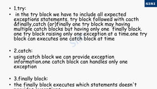 • 1.try:
• in the try block we have to include all expected
exceptions statements. try block followed with cacth
&finally,catch (or)finally one try block may having
multiple catch blocks but having only one finally block.
one try block raising only one exception at a time.one try
block can executes one catch block at time
• 2.catch:
• using catch block we can provide exception
information.one catch block can handles only one
exception
• 3.finally block:
• the finally block executes which statements doesn't
 