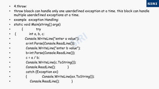 • 4.throw:
• throw bloack can handle only one userdefined exception at a time. this block can handle
multiple userdefined exceptions at a time.
• example exception Handling:
• static void Main(string[] args)
• { try
• { int a, b, c;
• Console.WriteLine("enter a value");
• a=int.Parse(Console.ReadLine());
• Console.WriteLine("enter b value");
• b=int.Parse(Console.ReadLine());
• c = a / b;
• Console.WriteLine(c.ToString());
• Console.ReadLine(); }
• catch (Exception ex)
• { Console.WriteLine(ex.ToString());
• Console.ReadLine(); }
 