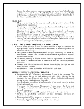  Ensure that all the statutory requirements as per the labour laws/rules (Factories
Act/Commercial Establishment Act, PF, ESI, Gratuity, Superannuation, PT, TDS
& Bonus etc.) applicable to the company (specific rules as may be applicable in
the states) are met & within the timeframes set.
 PLANNING
 Manpower planning for the company based on the projected volumes & the
organizational requirements.
 Forecasting and managing budgets for the department including manpower and
administrative costs, and support services.
 Planning interventions designed to raise organizational performance;
Developing Job Descriptions & Job Specifications; Implementing Human
Resource Information Systems as also Quarterly & Monthly reports.
 Initiating the Goal Setting Exercise, obtaining Target Agreement as well as
carrying out various Employee Communication Programs & Satisfaction Surveys
towards achieving better bottom line performances.
 RECRUITMENT/TALENT ACQUISITION & DEVELOPMENT
 Use of proper methods to select candidates. Selection of right candidate for the
right position. Carry out reference checks. Ensure that all the vacant positions are
filled without any delay.
 Management of the complete recruitment life-cycle for sourcing the best talent
from diverse channels after identification of manpower requirements, based on
key resourcing metrics.
 Succession planning to include human resource requirements in consultation
with heads of different functional & operational areas and conducting selection
interviews.
 Working out various remuneration policies, including pay packages for new
hires; executing the same.
 Co-ordination / Follow up with job consultancy for interviews.
 PERFROMANCE MANAGEMENT & APPRAISAL
 Implementation of Performance Management System in the company. This
would involve driving the goal setting/KRAs and review processes for the
managers, the second line and later for the workmen; facilitating midyear and
annual reviews; coordinating the Feedback.
 Coordinating the formulation & implementation of increment, incentive & other
remuneration policies.
 Overseeing the Performance Management System across the levels and
establishing framework for substantiating the Appraisal process linked to
Rewards Management.
 Implement the Performance Management System across the organization.
 Involved in conducting workshops for new managers, employees on
performance management.
 Initiating and managing the process of employee appraisals.
 Conducting Appraisal reviews along with the line Managers.
 