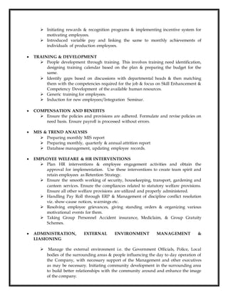  Initiating rewards & recognition programs & implementing incentive system for
motivating employees.
 Introduced variable pay and linking the same to monthly achievements of
individuals of production employees.
 TRAINING & DEVELOPMENT
 People development through training. This involves training need identification,
designing training calendar based on the plan & preparing the budget for the
same.
 Identify gaps based on discussions with departmental heads & then matching
them with the competencies required for the job & focus on Skill Enhancement &
Competency Development of the available human resources.
 Generic training for employees.
 Induction for new employees/Integration Seminar.
 COMPENSATION AND BENEFITS
 Ensure the policies and provisions are adhered. Formulate and revise policies on
need basis. Ensure payroll is processed without errors.
 MIS & TREND ANALYSIS
 Preparing monthly MIS report
 Preparing monthly, quarterly & annual attrition report
 Database management, updating employee records.
 EMPLOYEE WELFARE & HR INTERVENTIONS
 Plan HR interventions & employee engagement activities and obtain the
approval for implementation. Use these interventions to create team spirit and
retain employees as Retention Strategy.
 Ensure the smooth working of security, housekeeping, transport, gardening and
canteen services. Ensure the compliances related to statutory welfare provisions.
Ensure all other welfare provisions are utilized and properly administered.
 Handling Pay Roll through ERP & Management of discipline conflict resolution
viz. show-cause notices, warnings etc.
 Resolving employee grievances, giving standing orders & organizing various
motivational events for them.
 Taking Group Personnel Accident insurance, Mediclaim, & Group Gratuity
Schemes.
 ADMINISTRATION, EXTERNAL ENVIRONMENT MANAGEMENT &
LIASIONING
 Manage the external environment i.e. the Government Officials, Police, Local
bodies of the surrounding areas & people influencing the day to day operation of
the Company, with necessary support of the Management and other executives
as may be necessary. Initiating community development in the surrounding area
to build better relationships with the community around and enhance the image
of the company.
 