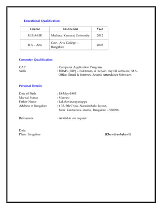 Educational Qualification
Course Institution Year
M.B.A-HR Madurai Kamaraj University 2012
B.A – Arts
Govt. Arts College –
Bangalore
2005
Computer Qualification
CAP : Computer Application Program
Skills : HRMS (ERP) – Fulchrum, & Relyon Payroll software, M.S-
Office, Email & Internet, Zecons Attendance Software.
Personal Details
Date of Birth : 18-May-1985
Marital Status : Married
Father Name : Lakshminarayanappa
Address @ Bangalore : # 35, 5th Cross, Narasimhalu layout,
Near Kanteerava studio, Bangalore – 560096.
References : Available on request
Date:
Place: Bangalore (Chandrashekar L)
 