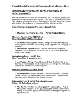 Project Details/Professional Experience for Jim Benge – 2014
REPRESENTATIVE PROJECT DETAILS/OVERVIEW OF
RESPONSIBILITIES:
Had involvement and construction management responsibilities in hundreds of
industrial and commercial projects ranging in size from $7,000 to $700,000,000.
The following listing details some of these projects with their respective locations
plus lists the roles and some of the responsibilities within the project.
Project Listing with Location/Description/Scope Details:
• Huxtable Hammond Co., Inc. – Partial Project Listing
Muscatine Power & Water-150MW Coal
Fired Power Plant @ Muscatine, Iowa
1. Dry Ash Handling System - Project Manager for installation of piping,
hanger system, equipment and Guniting of ash hopper for ash conveying and
removals.
2. Wet Scrubber System - Project Engineer for installation of piping,
hangers/supports, equipment for the scrubber to the 150MW power plant
referenced above #1.
Louisa County Power - 650MW Coal
Fired Power Plant @ Muscatine, Iowa
1. Low Pressure Piping - Project Engineer/Detailer/Draftsman for shop
drawings, isometrics/spool sheets for process and underground utility piping
systems, 36" diameter/48" diameter systems.
Iowa Beef Processors @ Joslin, Illinois
1. Plant Expansion - Project Manager for installation of new 15,000 foot
conveyor system that tied into existing packaging facility. Project involved
equipment layout, installation and trouble-shooting.
Indianapolis Power & Light @ Petersburg Generator
Station #4 - Petersburg, Indiana
1. Wet Scrubber System for existing coal fired power plant - Project
Manager for installation of flue gas wet scrubber system which involved
setting of equipment, piping, instrumentation, pipe hangers/supports and
system start-up.
 